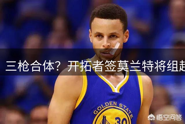 三枪合体？开拓者签莫兰特将组超强后场三叉戟