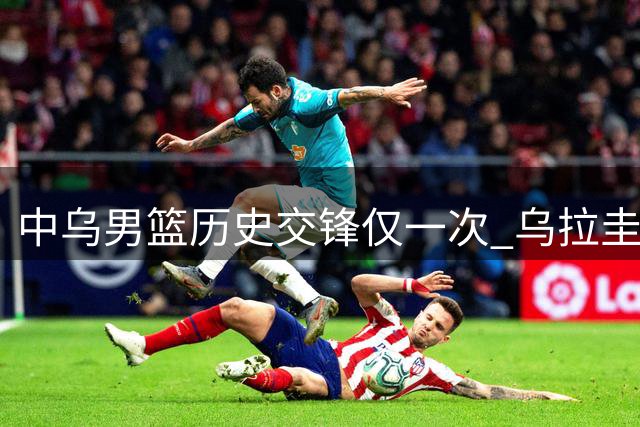 中乌男篮历史交锋仅一次 乌拉圭曾爆冷击败美国队