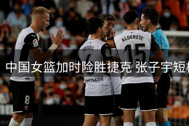 中国女篮加时险胜捷克 张子宇短板暴露拖累全队