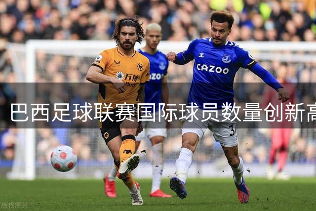 巴西足球联赛国际球员数量创新高 呈现多元化发展趋势