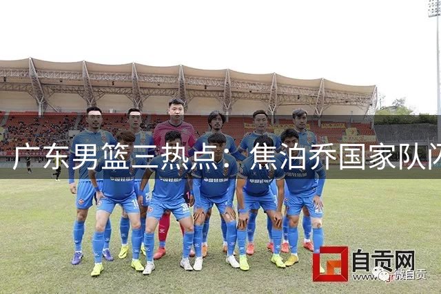 广东男篮三热点：焦泊乔国家队闪光 胡明轩状态低迷 外援续约悬而未决