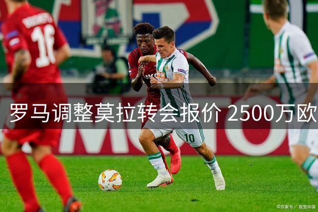 罗马调整莫拉转会报价 2500万欧加50%二转分成方案浮出水面