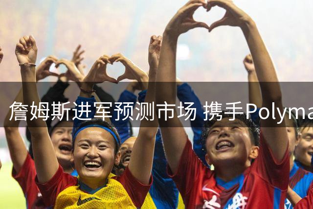 詹姆斯进军预测市场 携手Polymarket开启商业新篇章